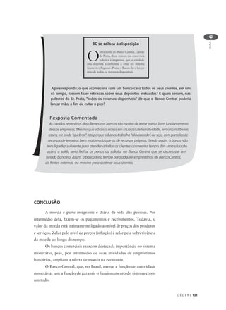 C E D E R J 131
AULA
6
Agora responda: o que aconteceria com um banco caso todos os seus clientes, em um
só tempo, fossem fazer retiradas sobre seus depósitos efetuados? E quais seriam, nas
palavras do Sr. Prata, “todos os recursos disponíveis” de que o Banco Central poderia
lançar mão, a fim de evitar o pior?
Resposta Comentada
As corridas repentinas dos clientes aos bancos são motivo de terror para o bom funcionamento
dessas empresas. Mesmo que o banco esteja em situação de lucratividade, em circunstâncias
assim, ele pode “quebrar”. Isto porque o banco trabalha “alavancado”, ou seja, com parcelas de
recursos de terceiros bem maiores do que as de recursos próprios. Sendo assim, o banco não
tem liquidez suficiente para atender a todos os clientes ao mesmo tempo. Em uma situação
assim, a saída seria fechar as portas ou solicitar ao Banco Central que se decretasse um
feriado bancário. Assim, o banco teria tempo para adquirir empréstimos do Banco Central,
de fontes externas, ou mesmo para acalmar seus clientes.
Opresidente do Banco Central, Gastão
da Prata, disse ontem, em entrevista
coletiva à imprensa, que a entidade
está disposta a enfrentar a crise no sistema
financeiro. Segundo Prata, o Bacen deve lançar
mão de todos os recursos disponíveis.
BC se coloca à disposição
CONCLUSÃO
A moeda é parte integrante e diária da vida das pessoas. Por
intermédio dela, fazem-se os pagamentos e recebimentos. Todavia, o
valor da moeda está intimamente ligado ao nível de preços dos produtos
e serviços. Zelar pelo nível de preços (inflação) é zelar pela sobrevivência
da moeda ao longo do tempo.
Os bancos comerciais exercem destacada importância no sistema
monetário, pois, por intermédio de suas atividades de empréstimos
bancários, ampliam a oferta de moeda na economia.
O Banco Central, que, no Brasil, exerce a função de autoridade
monetária, tem a função de garantir o funcionamento do sistema como
um todo.
 