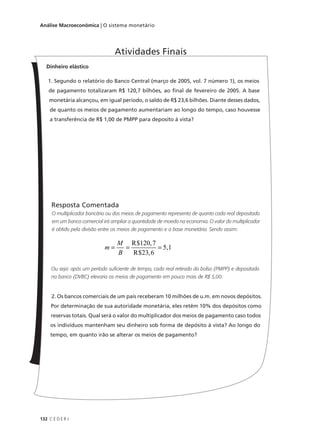 132 C E D E R J
Análise Macroeconômica | O sistema monetário
Dinheiro elástico
1. Segundo o relatório do Banco Central (março de 2005, vol. 7 número 1), os meios
de pagamento totalizaram R$ 120,7 bilhões, ao final de fevereiro de 2005. A base
monetária alcançou, em igual período, o saldo de R$ 23,6 bilhões. Diante desses dados,
de quanto os meios de pagamento aumentariam ao longo do tempo, caso houvesse
a transferência de R$ 1,00 de PMPP para deposito à vista?
Resposta Comentada
O multiplicador bancário ou dos meios de pagamento representa de quanto cada real depositado
em um banco comercial irá ampliar a quantidade de moeda na economia. O valor do multiplicador
é obtido pela divisão entre os meios de pagamento e a base monetária. Sendo assim:
Ou seja: após um período suficiente de tempo, cada real retirado do bolso (PMPP) e depositado
no banco (DVBC) elevaria os meios de pagamento em pouco mais de R$ 5,00.
2. Os bancos comerciais de um país receberam 10 milhões de u.m. em novos depósitos.
Por determinação de sua autoridade monetária, eles retêm 10% dos depósitos como
reservas totais. Qual será o valor do multiplicador dos meios de pagamento caso todos
os indivíduos mantenham seu dinheiro sob forma de depósito à vista? Ao longo do
tempo, em quanto irão se alterar os meios de pagamento?
Atividades Finais
m
M
B
= = =
R
R
5,1
$ ,
$ ,
120 7
23 6
 