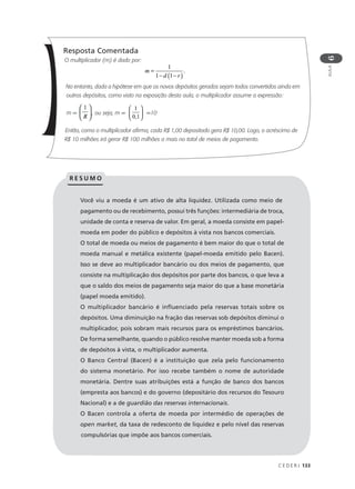 C E D E R J 133
AULA
6
Resposta Comentada
O multiplicador (m) é dado por:
No entanto, dada a hipótese em que os novos depósitos gerados sejam todos convertidos ainda em
outros depósitos, como visto na exposição desta aula, o multiplicador assume a expressão:
m = , ou seja, m = =10
Então, como o multiplicador afirma, cada R$ 1,00 depositado gera R$ 10,00. Logo, o acréscimo de
R$ 10 milhões irá gerar R$ 100 milhões a mais no total de meios de pagamento.
Você viu a moeda é um ativo de alta liquidez. Utilizada como meio de
pagamento ou de recebimento, possui três funções: intermediária de troca,
unidade de conta e reserva de valor. Em geral, a moeda consiste em papel-
moeda em poder do público e depósitos à vista nos bancos comerciais.
O total de moeda ou meios de pagamento é bem maior do que o total de
moeda manual e metálica existente (papel-moeda emitido pelo Bacen).
Isso se deve ao multiplicador bancário ou dos meios de pagamento, que
consiste na multiplicação dos depósitos por parte dos bancos, o que leva a
que o saldo dos meios de pagamento seja maior do que a base monetária
(papel moeda emitido).
O multiplicador bancário é influenciado pela reservas totais sobre os
depósitos. Uma diminuição na fração das reservas sob depósitos diminui o
multiplicador, pois sobram mais recursos para os empréstimos bancários.
De forma semelhante, quando o público resolve manter moeda sob a forma
de depósitos à vista, o multiplicador aumenta.
O Banco Central (Bacen) é a instituição que zela pelo funcionamento
do sistema monetário. Por isso recebe também o nome de autoridade
monetária. Dentre suas atribuições está a função de banco dos bancos
(empresta aos bancos) e do governo (depositário dos recursos do Tesouro
Nacional) e a de guardião das reservas internacionais.
O Bacen controla a oferta de moeda por intermédio de operações de
open market, da taxa de redesconto de liquidez e pelo nível das reservas
compulsórias que impõe aos bancos comerciais.
R E S U M O
m
d r
=
− −( )
1
1 1
.
1
0 1,






 