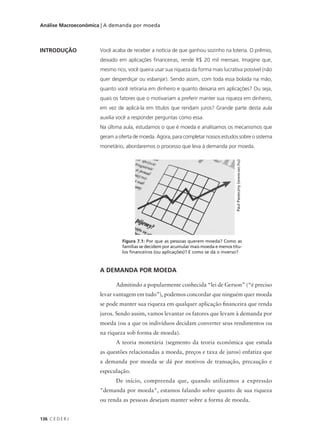 136 C E D E R J
Análise Macroeconômica | A demanda por moeda
INTRODUÇÃO Você acaba de receber a notícia de que ganhou sozinho na loteria. O prêmio,
deixado em aplicações financeiras, rende R$ 20 mil mensais. Imagine que,
mesmo rico, você queira usar sua riqueza da forma mais lucrativa possível (não
quer desperdiçar ou esbanjar). Sendo assim, com toda essa bolada na mão,
quanto você retiraria em dinheiro e quanto deixaria em aplicações? Ou seja,
quais os fatores que o motivariam a preferir manter sua riqueza em dinheiro,
em vez de aplicá-la em títulos que rendam juros? Grande parte desta aula
auxilia você a responder perguntas como essa.
Na última aula, estudamos o que é moeda e analisamos os mecanismos que
geram a oferta de moeda. Agora, para completar nossos estudos sobre o sistema
monetário, abordaremos o processo que leva à demanda por moeda.
A DEMANDA POR MOEDA
Admitindo a popularmente conhecida “lei de Gerson” (“é preciso
levar vantagem em tudo”), podemos concordar que ninguém quer moeda
se pode manter sua riqueza em qualquer aplicação financeira que renda
juros. Sendo assim, vamos levantar os fatores que levam à demanda por
moeda (ou a que os indivíduos decidam converter seus rendimentos ou
na riqueza sob forma de moeda).
A teoria monetária (segmento da teoria econômica que estuda
as questões relacionadas a moeda, preços e taxa de juros) enfatiza que
a demanda por moeda se dá por motivos de transação, precaução e
especulação.
De início, compreenda que, quando utilizamos a expressão
"demanda por moeda", estamos falando sobre quanto de sua riqueza
ou renda as pessoas desejam manter sobre a forma de moeda.
Figura 7.1: Por que as pessoas querem moeda? Como as
famílias se decidem por acumular mais moeda e menos títu-
los financeiros (ou aplicações)? E como se dá o inverso?
PaulPasieczny(www.sxc.hu)
 