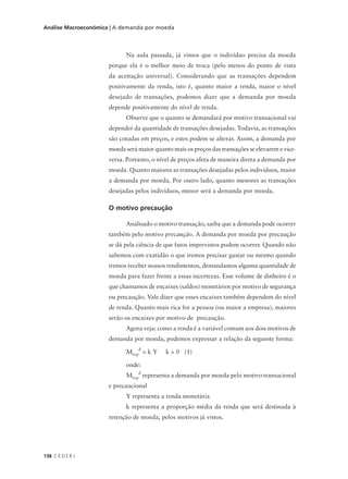 138 C E D E R J
Análise Macroeconômica | A demanda por moeda
Na aula passada, já vimos que o indivíduo precisa da moeda
porque ela é o melhor meio de troca (pelo menos do ponto de vista
da aceitação universal). Considerando que as transações dependem
positivamente da renda, isto é, quanto maior a renda, maior o nível
desejado de transações, podemos dizer que a demanda por moeda
depende positivamente do nível de renda.
Observe que o quanto se demandará por motivo transacional vai
depender da quantidade de transações desejadas. Todavia, as transações
são cotadas em preços, e estes podem se alterar. Assim, a demanda por
moeda será maior quanto mais os preços das transações se elevarem e vice-
versa. Portanto, o nível de preços afeta de maneira direta a demanda por
moeda. Quanto maiores as transações desejadas pelos indivíduos, maior
a demanda por moeda. Por outro lado, quanto menores as transações
desejadas pelos indivíduos, menor será a demanda por moeda.
O motivo precaução
Analisado o motivo transação, saiba que a demanda pode ocorrer
também pelo motivo precaução. A demanda por moeda por precaução
se dá pela ciência de que fatos imprevistos podem ocorrer. Quando não
sabemos com exatidão o que iremos precisar gastar ou mesmo quando
iremos receber nossos rendimentos, demandamos alguma quantidade de
moeda para fazer frente a essas incertezas. Esse volume de dinheiro é o
que chamamos de encaixes (saldos) monetários por motivo de segurança
ou precaução. Vale dizer que esses encaixes também dependem do nível
de renda. Quanto mais rica for a pessoa (ou maior a empresa), maiores
serão os encaixes por motivo de precaução.
Agora veja: como a renda é a variável comum aos dois motivos de
demanda por moeda, podemos expressar a relação da seguinte forma:
Mt+p
d
= k Y k > 0 (1)
onde:
Mt+p
d
representa a demanda por moeda pelo motivo transacional
e precaucional
Y representa a renda monetária
k representa a proporção média da renda que será destinada à
retenção de moeda, pelos motivos já vistos.
 