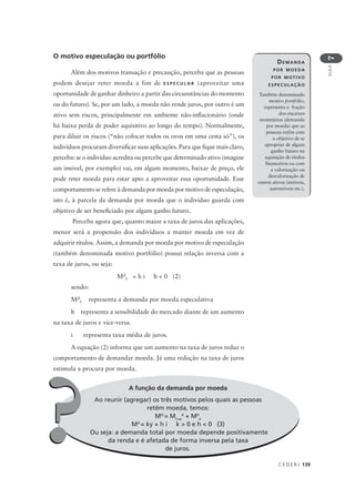 C E D E R J 139
AULA
7
A função da demanda por moeda
Ao reunir (agregar) os três motivos pelos quais as pessoas
retêm moeda, temos:
Md
= Mt+p
d
+ Md
e
Md
= ky + h i k > 0 e h < 0 (3)
Ou seja: a demanda total por moeda depende positivamente
da renda e é afetada de forma inversa pela taxa
de juros.
O motivo especulação ou portfólio
Além dos motivos transação e precaução, perceba que as pessoas
podem desejar reter moeda a fim de E S P E C U L A R (aproveitar uma
oportunidade de ganhar dinheiro a partir das circunstâncias do momento
ou do futuro). Se, por um lado, a moeda não rende juros, por outro é um
ativo sem riscos, principalmente em ambiente não-inflacionário (onde
há baixa perda de poder aquisitivo ao longo do tempo). Normalmente,
para diluir os riscos (“não colocar todos os ovos em uma cesta só”), os
indivíduos procuram diversificar suas aplicações. Para que fique mais claro,
perceba: se o indivíduo acredita ou percebe que determinado ativo (imagine
um imóvel, por exemplo) vai, em algum momento, baixar de preço, ele
pode reter moeda para estar apto a aproveitar essa oportunidade. Esse
comportamento se refere à demanda por moeda por motivo de especulação,
isto é, à parcela da demanda por moeda que o individuo guarda com
objetivo de ser beneficiado por algum ganho futuro.
Perceba agora que, quanto maior a taxa de juros das aplicações,
menor será a propensão dos indivíduos a manter moeda em vez de
adquirir títulos. Assim, a demanda por moeda por motivo de especulação
(também denominada motivo portfólio) possui relação inversa com a
taxa de juros, ou seja:
Md
e = h i h < 0 (2)
sendo:
Md
e representa a demanda por moeda especulativa
h representa a sensibilidade do mercado diante de um aumento
na taxa de juros e vice-versa.
i representa taxa média de juros.
A equação (2) informa que um aumento na taxa de juros reduz o
comportamento de demandar moeda. Já uma redução na taxa de juros
estimula a procura por moeda.
DEMANDA
POR MOEDA
POR MOTIVO
ESPECULAÇÃO
Também denominado
motivo portfólio,
representa a fração
dos encaixes
monetários (demanda
por moeda) que as
pessoas retêm com
o objetivo de se
apropriar de algum
ganho futuro na
aquisição de títulos
financeiros ou com
a valorização ou
desvalorização de
outros ativos (imóveis,
automóveis etc.).
??
 