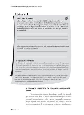 140 C E D E R J
Análise Macroeconômica | A demanda por moeda
Carro a preço de banana
a. Suponha que você tenha em casa R$ 5.000,00. Está juntando dinheiro para
comprar um automóvel. Em um belo dia, um vizinho bate à sua porta informando que,
por estar em uma situação de emergência, oferece seu automóvel, que acabara de
comprar por R$ 50 mil. Agora ele aceita vendê-lo em troca dos seus R$ 5 mil. Se você
aceitar tal proposta, qual dos três motivos de reter moeda você diria que prevaleceu
na sua decisão?
____________________________________________________________________________
____________________________________________________________________________
____________________________________________________________________________
____________________________________________________________________________
b. Por que o caso descrito anteriormente não seria (ou seria?) uma situação de demanda
por moeda por motivo especulativo?
____________________________________________________________________________
____________________________________________________________________________
____________________________________________________________________________
Resposta Comentada
a. O motivo de precaução evidencia a retenção de moeda em nome de imprevistos.
Desconsiderando o fato de seu vizinho estar em uma situação de emergência, do ponto de
vista estritamente econômico tal situação representaria uma boa oportunidade para você, que
fatalmente compraria um automóvel. Portanto, a retenção de moeda se deu por motivo de
precaução.
b. Você estava com o dinheiro retido em casa e acabou pagando R$ 5.000,00 por um produto
que valia dez vezes mais. Logo, você auferiu lucro com o negócio. Ainda assim, esta não é
uma situação de motivo especulativo, já que você não imaginou que um dia o seu
vizinho bateria à sua porta e lhe faria tal proposta.
Atividade 1
1
A DEMANDA POR MOEDA É A DEMANDA POR ENCAIXES
REAIS
Tecnicamente, diz-se que a demanda por moeda é a demanda
por encaixes reais. Veja: as pessoas retêm moeda não pelo seu valor
nominal (valor de face ou o valor expresso em unidades monetárias).
O que importa, nesse processo, é a demanda real, ou seja, o poder de
compra da quantidade de moeda de que se precisa para fazer frente aos
 