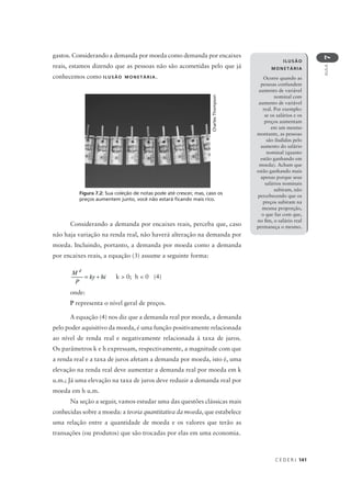 C E D E R J 141
AULA
7
ILUSÃO
MONETÁRIA
Ocorre quando as
pessoas confundem
aumento de variável
nominal com
aumento de variável
real. Por exemplo:
se os salários e os
preços aumentam
em um mesmo
montante, as pessoas
são iludidas pelo
aumento do salário
nominal (quanto
estão ganhando em
moeda). Acham que
estão ganhando mais
apenas porque seus
salários nominais
subiram, não
percebecendo que os
preços subiram na
mesma proporção,
o que faz com que,
no fim, o salário real
permaneça o mesmo.
gastos. Considerando a demanda por moeda como demanda por encaixes
reais, estamos dizendo que as pessoas não são acometidas pelo que já
conhecemos como ILUSÃO MONETÁRIA.
Considerando a demanda por encaixes reais, perceba que, caso
não haja variação na renda real, não haverá alteração na demanda por
moeda. Incluindo, portanto, a demanda por moeda como a demanda
por encaixes reais, a equação (3) assume a seguinte forma:
k > 0; h < 0 (4)
onde:
P representa o nível geral de preços.
A equação (4) nos diz que a demanda real por moeda, a demanda
pelo poder aquisitivo da moeda, é uma função positivamente relacionada
ao nível de renda real e negativamente relacionada à taxa de juros.
Os parâmetros k e h expressam, respectivamente, a magnitude com que
a renda real e a taxa de juros afetam a demanda por moeda, isto é, uma
elevação na renda real deve aumentar a demanda real por moeda em k
u.m.; Já uma elevação na taxa de juros deve reduzir a demanda real por
moeda em h u.m.
Na seção a seguir, vamos estudar uma das questões clássicas mais
conhecidas sobre a moeda: a teoria quantitativa da moeda, que estabelece
uma relação entre a quantidade de moeda e os valores que terão as
transações (ou produtos) que são trocadas por elas em uma economia.
Figura 7.2: Sua coleção de notas pode até crescer, mas, caso os
preços aumentem junto, você não estará ficando mais rico.
CharlesThompson
 