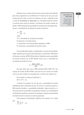 C E D E R J 143
AULA
7
Quantas vezes, no intervalo de um ano, uma nota de real é utilizada
para fazer pagamentos ou recebimentos? O número de vezes que uma
moeda passa de mão em mão nos negócios em que é utilizada recebe
o nome de VELOCIDADE DE CIRCULAÇÃO, ou velocidade-renda da moeda.
A maneira mais usual de calcular a circulação da moeda consiste em
dividir o PIB nominal pela quantidade de moeda (meios de pagamento).
Assim, a velocidade de circulação da moeda é dada por:
V
PY
M
=
(5)
onde:
V é a velocidade de circulação da moeda;
P representa o nível de preços;
Y representa o nível da produção agregada ou PIB;
M representa a quantidade de moeda no país.
Um exemplo pode ajudar a compreender o conceito de velocidade-
renda: suponha que um país tenha produzido e consumido 1.000 dúzias
de bananas, ao preço de R$ 2,00 por dúzia. Estipulemos que a quantidade
de moeda existente era de R$ 100,00. Nesse caso, a velocidade de
circulação de moeda (V) seria:
Isto quer dizer que, com o PIB nominal de R$ 2.000, 00 e um
estoque de moeda de R$ 100,00, cada real teve de circular em média
vinte vezes para atender às transações que se efetivaram naquele ano.
Da equação (5) chega-se facilmente a:
M V = P Y (6)
A leitura da equação (6) nos diz que a quantidade de moeda
multiplicada pela velocidade em que ela circula é exatamente igual ao
PIB nominal (produto x quantidade produzida). Agora perceba: se a
economia estiver em atividade (ou produção) máxima e se a velocidade de
circulação da moeda for constante (V), qualquer aumento na quantidade
de moeda elevará os preços na mesma proporção.
Uma pequena manipulação algébrica da equação (6) é dada
por:
M
P V
Y= ×
1
(7),
VELOCIDADE DE
CIRCULAÇÃO
Taxa pela qual
a moeda “gira”
pela economia
em determinado
período.
V
R
=
×
=
$ .2 1 000
100
20
 