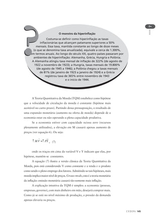 C E D E R J 145
AULA
7
O monstro da hiperinflação
Costuma-se definir como hiperinflação as taxas
inflacionárias que alcançam patamares superiores a 50%
mensais. Essa taxa, mantida constante ao longo de doze meses
(o que se denomina taxa anualizada), equivale a cerca de 1.300%,
em termos anuais. Ao longo do século XX, quatro países passaram por
ambientes de hiperinflação: Alemanha, Grécia, Hungria e Polônia.
A Alemanha atingiu taxa mensal de inflação de 322% (de agosto de
1922 a novembro de 1923); a Hungria, taxas mensais de 19.800%
(de agosto de 1945 a 1946); a Polônia chegou a taxas mensais
de 81% (de janeiro de 1923 a janeiro de 1924) e a Grécia
registrou taxa de 365% entre novembro de 1943
e o início de 1944.
??
A Teoria Quantitativa da Moeda (TQM) estabelece como hipótese
que a velocidade de circulação da moeda é constante (hipótese mais
aceitável no curto prazo). Partindo dessa pressuposição, o resultado de
uma expansão monetária (aumento na oferta de moeda) depende de a
economia estar ou não operando a plena capacidade produtiva.
Se a economia estiver com capacidade ociosa zero (recursos
plenamente utilizados), a elevação em M causará apenas aumento de
preços (ver equação 6). Ou seja:
, (7)
onde os traços em cima da variável V e Y indicam que elas, por
hipótese, mantêm-se constantes.
A equação (7) ilustra a versão clássica da Teoria Quantitativa da
Moeda, pois está considerando V como constante e a renda e o produto
como sendo o pleno emprego dos fatores. Admitindo-se tais hipóteses, mais
moeda implica maior nível de preços. Grosso modo, esta é a teoria monetária
da inflação: emissão monetária causará tão-somente mais inflação.
A explicação intuitiva da TQM é simples: a economia (pessoas,
empresas, governo), com mais dinheiro em mão, desejará comprar mais.
Como já se está no nível máximo de produção, a pressão da demanda
apenas elevaria os preços.
 