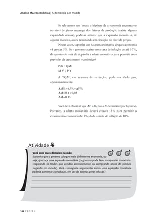 146 C E D E R J
Análise Macroeconômica | A demanda por moeda
Se relaxarmos um pouco a hipótese de a economia encontrar-se
no nível de pleno emprego dos fatores de produção (existe alguma
capacidade ociosa), pode-se admitir que a expansão monetária, de
alguma maneira, acabe resultando em elevação no nível de preços.
Nesses casos, suponha que haja uma estimativa de que a economia
vá crescer 5%. Se o governo aceitar uma taxa de inflação de até 10%,
de quanto ele teria de expandir a oferta monetária para permitir essas
previsões de crescimento econômico?
Pela TQM:
M V = P Y
A TQM, em termos de variação, pode ser dada por,
aproximadamente:
Você deve observar que , pois a V é constante por hipótese.
Portanto, a oferta monetária deverá crescer 15% para permitir o
crescimento econômico de 5%, dada a meta de inflação de 10%.
Você com mais dinheiro na mão
Suponha que o governo coloque mais dinheiro na economia, ou
seja, que faça uma expansão monetária (o governo pode fazer a expansão monetária
resgatando os títulos que vendeu anteriormente ou comprando ativos do público
pagando em moeda). Você conseguiria argumentar como uma expansão monetária
poderia aumentar a produção, em vez de apenas gerar inflação?
________________________________________________________________________________
______________________________________________________________________________
______________________________________________________________________________
______________________________________________________________________________
Atividade 4
321
∆ =∆ + ∆
∆ = +
∆ =
M P Y
M
M
% % %
, ,
,
0 1 0 05
0 15
 