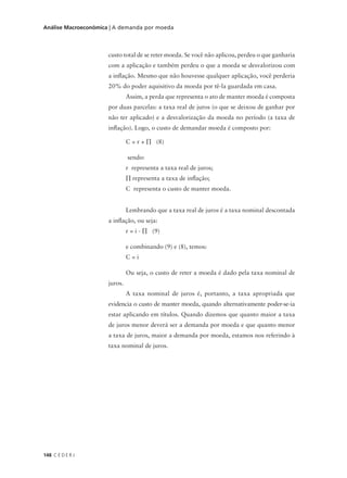 148 C E D E R J
Análise Macroeconômica | A demanda por moeda
custo total de se reter moeda. Se você não aplicou, perdeu o que ganharia
com a aplicação e também perdeu o que a moeda se desvalorizou com
a inflação. Mesmo que não houvesse qualquer aplicação, você perderia
20% do poder aquisitivo da moeda por tê-la guardada em casa.
Assim, a perda que representa o ato de manter moeda é composta
por duas parcelas: a taxa real de juros (o que se deixou de ganhar por
não ter aplicado) e a desvalorização da moeda no período (a taxa de
inflação). Logo, o custo de demandar moeda é composto por:
C = r + ∏ (8)
sendo:
r representa a taxa real de juros;
∏ representa a taxa de inflação;
C representa o custo de manter moeda.
Lembrando que a taxa real de juros é a taxa nominal descontada
a inflação, ou seja:
r = i - ∏ (9)
e combinando (9) e (8), temos:
C = i
Ou seja, o custo de reter a moeda é dado pela taxa nominal de
juros.
A taxa nominal de juros é, portanto, a taxa apropriada que
evidencia o custo de manter moeda, quando alternativamente poder-se-ia
estar aplicando em títulos. Quando dizemos que quanto maior a taxa
de juros menor deverá ser a demanda por moeda e que quanto menor
a taxa de juros, maior a demanda por moeda, estamos nos referindo à
taxa nominal de juros.
 