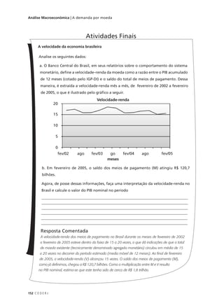 152 C E D E R J
Análise Macroeconômica | A demanda por moeda
A velocidade da economia brasileira
Analise os seguintes dados:
a. O Banco Central do Brasil, em seus relatórios sobre o comportamento do sistema
monetário, define a velocidade–renda da moeda como a razão entre o PIB acumulado
de 12 meses (cotado pelo IGP-DI) e o saldo do total de meios de pagamento. Dessa
maneira, é extraída a velocidade-renda mês a mês, de fevereiro de 2002 a fevereiro
de 2005, o que é ilustrado pelo gráfico a seguir.
b. Em fevereiro de 2005, o saldo dos meios de pagamento (M) atingiu R$ 120,7
bilhões.
Agora, de posse dessas informações, faça uma interpretação da velocidade-renda no
Brasil e calcule o valor do PIB nominal no período
______________________________________________________________________________
______________________________________________________________________________
______________________________________________________________________________
______________________________________________________________________________
______________________________________________________________________________
______________________________________________________________________________
Resposta Comentada
A velocidade-renda dos meios de pagamento no Brasil durante os meses de fevereiro de 2002
a fevereiro de 2005 esteve dentro da faixa de 15 a 20 vezes, o que dá indicações de que o total
de moeda existente (tecnicamente denominado agregado monetário) circulou em média de 15
a 20 vezes no decorrer do período estimado (media móvel de 12 meses). Ao final de fevereiro
de 2005, a velocidade-renda (V) alcançou 15 vezes. O saldo dos meios de pagamento (M),
como já definimos, chegou a R$ 120,7 bilhões. Como a multiplicação entre M e V resulta
no PIB nominal, estima-se que este tenha sido de cerca de R$ 1,8 trilhão.
Atividades Finais
20
15
10
5
0
fev/02 ago fev/03 go fev/04 ago fev/05
meses
Velocidade-renda
 