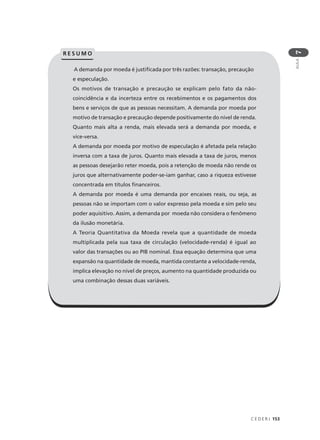 C E D E R J 153
AULA
7
A demanda por moeda é justificada por três razões: transação, precaução
e especulação.
Os motivos de transação e precaução se explicam pelo fato da não-
coincidência e da incerteza entre os recebimentos e os pagamentos dos
bens e serviços de que as pessoas necessitam. A demanda por moeda por
motivo de transação e precaução depende positivamente do nível de renda.
Quanto mais alta a renda, mais elevada será a demanda por moeda, e
vice-versa.
A demanda por moeda por motivo de especulação é afetada pela relação
inversa com a taxa de juros. Quanto mais elevada a taxa de juros, menos
as pessoas desejarão reter moeda, pois a retenção de moeda não rende os
juros que alternativamente poder-se-iam ganhar, caso a riqueza estivesse
concentrada em títulos financeiros.
A demanda por moeda é uma demanda por encaixes reais, ou seja, as
pessoas não se importam com o valor expresso pela moeda e sim pelo seu
poder aquisitivo. Assim, a demanda por moeda não considera o fenômeno
da ilusão monetária.
A Teoria Quantitativa da Moeda revela que a quantidade de moeda
multiplicada pela sua taxa de circulação (velocidade-renda) é igual ao
valor das transações ou ao PIB nominal. Essa equação determina que uma
expansão na quantidade de moeda, mantida constante a velocidade-renda,
implica elevação no nível de preços, aumento na quantidade produzida ou
uma combinação dessas duas variáveis.
R E S U M O
 