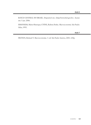 C E D E R J 157
BANCO CENTRAL DO BRASIL. Disponível em: <http://www.bcb.gov.br>. Acesso
em: 5 jun. 2006.
SIMONSEM, Mário Henrique; CYSNE, Rubens Penha. Macroeconomia. São Paulo:
Atlas, 1995.
Aula 6
FROYEN, Richard T. Macroeconomia. 5. ed. São Paulo: Saraiva, 2001. 630p.
Aula 7
 