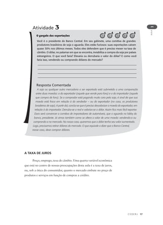 C E D E R J 17
AULA
1
O gargalo das exportações
Você é o presidente do Banco Central. Em seu gabinete, uma comitiva de grandes
produtores brasileiros de soja o aguarda. Eles estão furiosos: suas exportações caíram
quase 30% nos últimos meses. Todos eles defendem que é preciso mexer na taxa de
câmbio. O dólar, no patamar em que se encontra, inviabiliza a compra da soja por países
estrangeiros. O que você faria? Elevaria ou derrubaria o valor do dólar? E como você
faria isso, vendendo ou comprando dólares do mercado?
________________________________________________________
________________________________________________________
________________________________________________________
________________________________________________________
Resposta Comentada
A soja ou qualquer outra mercadoria a ser exportada está submetida a uma comparação
entre duas moedas: a do exportador (aquele que vende para fora) e a do importador (aquele
que compra de fora). Se o comprador está pagando muito caro pela soja, é sinal de que sua
moeda está fraca em relação à do vendedor – ou do exportador (no caso, os produtores
brasileiros de soja). A partir daí, conclui-se que é preciso desvalorizar a moeda do exportador, em
relação à do importador. Derruba-se o real e valoriza-se o dólar. Assim fica mais fácil exportar.
Duro será convencer a comitiva de importadores de automóveis, que o aguarda no lobby do
banco, presidente. Já vimos também como se altera o valor de uma moeda: vendendo-a ou
comprando-a no mercado. No nosso caso, queremos que o dólar tenha seu valor aumentado.
Logo, precisamos retirar dólares do mercado. O que equivale a dizer que o Banco Central,
nesse caso, deve comprar dólares.
Atividade 3
1 2 3 4 5
A TAXA DE JUROS
Preço, emprego, taxa de câmbio. Uma quarta variável econômica
que está no centro de nossas preocupações desta aula é a taxa de juros,
ou, sob a ótica do consumidor, quanto o mercado embute no preço de
produtos e serviços em função de compras a crédito.
 