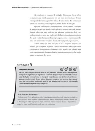 18 C E D E R J
Análise Macroeconômica | Conhecendo a Macroeconomia
Já estudamos o conceito de inflação. Vimos que ele se refere
ao aumento da moeda circulante em um país, acompanhado de sua
conseqüente desvalorização. Pois a taxa de juros é uma das formas que
o mercado encontra para compensar perdas diante da inflação.
Quando você deposita uma parte de seu salário em uma caderneta
de poupança, sabe que aquela é uma aplicação segura e que rende sempre
alguma coisa, por mais modesto que seja esse rendimento. Pois esse
rendimento são os juros que você recebe do banco. Aqueles mesmos juros
dos quais você reclama quando compra alguma coisa a prazo ou quando
toma um empréstimo bancário. É que aí é você quem paga os juros.
Vimos então que uma elevação da taxa de juros prejudica as
pessoas que compram a prazo. Esses consumidores vão pagar mais
caro por seus financiamentos. Por outro lado, aqueles que aplicam seus
recursos no mercado financeiro ficarão muito contentes ao receber mais,
graças ao aumento dos juros.
Comprando devagar
Deu no jornal: os juros subiram mais de dez por cento. Absurdo. E você ainda precisa
comprar um fogão novo, é urgente. Na caderneta de poupança, você tem três vezes o
valor do fogão, embora tenha se planejado para não usar esse dinheiro. Sua idéia era
pagar prestações a partir do seu salário, já que em poupança não se mexe. Mas e agora?
Será que com os juros muito mais altos do que aqueles que você viu no mês passado
continua valendo a pena comprar a prazo?
_________________________________________________________
_________________________________________________________
_________________________________________________________
Resposta Comentada
Embora seu dinheiro aplicado na caderneta de poupança venha render o aumento dos juros,
nas compras a prazo implicará pagar muito mais por um determinado produto. Se você tem
o dinheiro para cobrir o preço do fogão, vale mais a pena comprar à vista e depositar na
poupança o que você havia planejado usar nas prestações.
Atividade 4
1 2 3 4
 