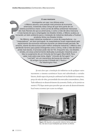 20 C E D E R J
Análise Macroeconômica | Conhecendo a Macroeconomia
O caso mexicano
Acompanhe um caso: nos últimos anos,
o México assumiu uma posição mais próxima da economia
americana, investindo nessa crença de que faria parte de um
sistema econômico maior. Como as leis de defesa ambiental mexicanas
são mais flexíveis do que as americanas, e como a mão-de-obra mexicana
é mais barata do que a empregada nos Estados Unidos, o México acabou se
tornando um belo ambiente para a instalação de indústrias dedicadas a finalizar
produtos feitos nos Estados Unidos.
No México, essas indústrias receberam o nome de maquiladoras – ou
“maquiadoras”, em bom português. As maquiladoras foram responsáveis pelo
aquecimento da economia mexicana durante um determinado período. No
entanto, diante da eterna busca pelo melhor ambiente industrial, o México vem
perdendo terreno para países emergentes como a China, onde a mão-de-obra é
ainda mais barata. O processo pode não ter fim. Enquanto isso, nos Estados
Unidos, em áreas anteriormente dedicadas à produção industrial, já se
fala no surgimento de um Cinturão de Ferrugem (Rust Belt). Para
saber mais sobre esse tema, digite “cinturão de ferrugem” ou
“rust belt” em um mecanismo de buscas da internet.
Há artigos nos jornais O Estado de S. Paulo e
The Washington Post.
??
Já está claro que a instalação de indústrias ou de qualquer outro
incremento a sistemas econômicos locais está subordinada a variados
fatores, desde regras de proteção ambiental até facilidade de transportes,
preço da mão-de-obra, proximidade dos mercados consumidores, clima.
Tudo influencia no desenvolvimento da economia. Então, ao ler jornais ou
assistir à TV, fique atento para perceber que um surto de desenvolvimento
local nunca acontece por acaso ou milagre.
Figura 1.9: Quando uma grande indústria fecha suas por-
tas, não são só suas instalações que sentem os efeitos.
TripFontaine(www.sxc.hu)
 