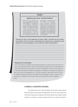 22 C E D E R J
Análise Macroeconômica | Conhecendo a Macroeconomia
Tomando por base os dois fragmentos de notícia, reflita e responda: de que maneira
uma elevação da taxa de juros, acompanhada das restrições para a exportação, pode
influenciar no preço da geladeira e na sua idéia de comprar uma geladeira?
_______________________________________________________________________________
_______________________________________________________________________________
_______________________________________________________________________________
_______________________________________________________________________________
_______________________________________________________________________________
________________________________________________________________________________
_______________________________________________________________________________
________________________________________________________________________________
_______________________________________________________________________________
Resposta Comentada
Se os juros subiram, isso significa que o financiamento para as compras a prazo está mais caro.
Logo, quem pretendia comprar a prazo vê-se estimulado a poupar mais para se beneficiar dos
juros pagos pelo banco, até que possam comprar sua geladeira à vista. Ao mesmo tempo, se
o mercado dos produtores brasileiros de geladeiras na Argentina foi limitado, isso equivale a
dizer que a procura por geladeiras caiu, o que fará aumentar a oferta dela no Brasil. Se já há
um estoque formado, é possível que os produtores sejam obrigados a baixar os preços, a fim
de escoarem a produção. No meio disso, talvez você consiga até comprar a geladeira
à vista.
Em mais um capítulo da
dura negociação comercial
entre Brasil e Argentina,
o presidente argentino
Néstor Kirchner declarou
ontem ser necessário frear
o que classificou como
uma “invasão brasileira”.
O alvo da vez é o setor de
eletrodomésticos, que tem
na Argentina um de seus
principais compradores.
A partir de segunda-
feira, passam a vigorar
naquele país taxas mais
altas para a importação de
refrigeradores brasileiros.
Retornam hoje, pelo porto
de Santos, dez cargueiros
carregados de refrigeradores
brasileiros que foram retidos
na Argentina.
MUNDO
Argentina quer frear "invasão brasileira"
A RENDA E A QUESTÃO SALARIAL
Os salários são uma via de mão dupla: de um lado, representam a
fonte de renda da maior parte da população. De outro, uma importante
variável de custos para as empresas. Da mesma forma, um reajuste salarial
estimula o consumo, ao mesmo tempo que eleva os custos da empresa.
 