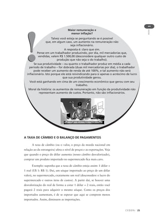 C E D E R J 25
AULA
1
Maior remuneração e
menor inflação?
Talvez você esteja se perguntando se é possível
que, em algum caso, um aumento na remuneração não
seja inflacionário.
A resposta é: claro que sim.
Pense em um trabalhador produzindo, por dia, mil mercadorias que,
vendidas, valem R$ 1.500,00 (desconsidere qualquer outro custo de
produção que não seja o do trabalho).
Se sua produtividade – ou quanto o trabalhador produz em média a cada
período de trabalho – for dobrada (duas mil mercadorias por dia), o trabalhador
pode receber um aumento de renda de até 100%, e tal aumento não será
inflacionário. Isto porque ele está reivindicando para si apenas o acréscimo de lucro
que sua produtividade gerou.
Você está ganhando em cima de um crescimento econômico que gerou com seu
trabalho.
Moral da história: os aumentos de remuneração em função da produtividade não
representam aumento de custos. Portanto, não são inflacionários.
!!
A TAXA DE CÂMBIO E O BALANÇO DE PAGAMENTOS
A taxa de câmbio (ou o valor, o preço da moeda nacional em
relação ao da estrangeira) afeta o nível de preços e as exportações. Veja
que quando o preço do dólar aumenta (nosso câmbio desvalorizado),
comprar um produto importado no supermercado fica mais caro.
Exemplo: suponha que a taxa de câmbio esteja assim: 1 dólar =
1 real (U$ 1: R$ 1). Daí, um uísque importado ao preço de um dólar
valerá, no supermercado, exatamente um real (desconsidere o lucro do
supermercado e outros itens de custos). A partir daí, se houver uma
desvalorização do real de forma a cotar 1 dólar = 2 reais, então você
pagará 2 reais para adquirir o mesmo uísque. Como os preços dos
importados aumentam, é de se esperar que aqui se comprem menos
importados. Assim, diminuem as importações.
 