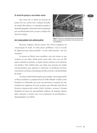 C E D E R J 27
AULA
1
O nível de preços e seu bolso vazio
São vários são os efeitos da elevação de
preços. Por ora, vamos citar a redução do poder
de compra dos salários e a conseqüente queda na
demanda agregada (a demanda total da população
por um determinado item), ou seja: a redução dos
níveis de compra.
OS CAVALEIROS DO APOCALIPSE
Recessão. Inflação. Dívida externa alta. Níveis complexos de
concentração de renda. Ao falar desses problemas, você se recorda
de algum país que esteja passando – ou que tenha passado – por tais
situações?
Se pensou no Brasil, meus parabéns: você está atento ao que
acontece ao seu redor. Ainda assim, posso dizer: dos cerca de 200
países existentes no planeta, a ampla maioria enfrenta ou já enfrentou
tais desafios. Vale também dizer que todos esses precisam da análise
macroeconômica para ajudá-los a solucionar os problemas de baixo
crescimento econômico, desemprego, dívidas externas e má distribuição
de renda.
A recém-criada União Européia, por exemplo, está reorganizando
os fluxos produtivos e populacionais do Velho Mundo. Cidades como
Frankfurt, na Alemanha, têm suas ruas próximas às estações de trem
tomadas por imigrantes do Leste europeu, que, liberados pelo fim da
barreiras impostas pela extinta União Soviética, acorrem à Europa
Ocidental em busca de oportunidades melhores de emprego. Muitos
deles começam a formar uma nova população de desabrigados e
desempregados (ver tabela).
Tess
Figura 1.11: Se o nível de preços da economia
sobe, os efeitos são sentidos nos mercados e em
sua geladeira.
 