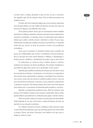 C E D E R J 29
AULA
1
ou bem cobre a cabeça, deixando os pés ao frio, ou faz o contrário.
Isto significa que não há solução ótima. Pois na Macroeconomia isso
também ocorre.
O trade-off é uma expressão inglesa que, em economia, representa
uma situação-dilema (ou um conflito de decisão), em que uma ação em
proveito de alguma coisa dificulta uma outra.
Você poderia pensar: basta que os economistas tomem medidas
para baixar a inflação, estimular a iniciativa privada (nossos empresários),
aumentar a produção e o emprego, elevar as exportações para adquirir
dólares para saldar a dívida externa e distribuir a renda. O caso é que,
infelizmente, há algo que complica um pouco essa história: é o chamado
trade-off, que ocorre na hora de procurar resolver tais problemas
econômicos.
Creio que já reunimos os elementos básicos para entender um
pouco da complexidade que envolve os problemas macroeconômicos.
Pois se um país tem como metas diminuir a inflação, o desemprego, a
dívida externa e melhorar a distribuição da renda, o que se deve fazer?
Se utilizarmos as variáveis juros, câmbio, preços e salários,
podemos até amenizar um desses problemas. No entanto, fatalmente a
gravidade de algum dos outros irá se aprofundar. Como assim?
Suponha que a política econômica de um país seja a de elevar a taxa
de crescimento econômico. Ao diminuir a taxa de juros, os empresários
irão investir mais, aumentando o emprego e a produção. Isso é positivo,
mas outras coisas não tão positivas também podem ocorrer: taxas de
juros mais baixas aumentam o consumo, o que estimula os empresários
a aumentar os preços. Esta última relação será tanto mais forte quanto
mais intenso for o crescimento da demanda pelos produtos e serviços.
Quando os empresários produzem mais, além de contratar mais
pessoas, eles também compram mais insumos importados. Desse modo,
gastam dólares que poderiam ser utilizados para pagar a dívida externa.
Tudo isso pode acontecer em maior ou menor grau de intensidade.
Tudo depende de em que nível esteja o desenvolvimento do país em
questão ou sua situação econômica.
Se o objetivo do país for baixar a inflação, então é preciso conter
o nível salarial da população, para que não haja pressão de custos sobre
os preços. Parece um pouco chocante, mas lembre-se de que, para a
empresa, salário é custo.
 