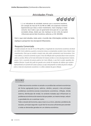 32 C E D E R J
Análise Macroeconômica | Conhecendo a Macroeconomia
(...) os indicadores da atividade mostram que a economia brasileira,
com variação de mais de 5% do PIB em 2004, vive auspicioso momento
expansionista que induz a maior investimento, maior emprego e maior
consumo. Isso é tudo o que um governante torce para ter e o que toda
sociedade almeja, desde que não implique na [sic] volta da espiral
inflacionária (jornal Valor Econômico, editorial, p. A14; 18/12/05).
Com o que você estudou nesta aula e munido das informações contidas no texto,
explique o porquê do risco da espiral inflacionária.
Resposta Comentada
A citada variação de mais de 5% do PIB significa a magnitude do crescimento econômico do Brasil
em 2004. Como sabemos, quando a economia cresce, os empresários vendem mais e fazem mais
investimentos. Claro que ao vender e investir mais, eles estão contratando mais funcionários. Com
mais salários, o consumo aumenta no país. O risco da inflação está na pressão desse maior consumo
sobre as vendas. Afinal, se há maior demanda, há maiores vendas e o risco de proporcionar maiores
preços. Com o aumento de preços pode-se ter mais inflação, o que fará o poder aquisitivo dos
salários diminuir. A partir daí, pode ser gerada uma corrida de reajustes de salários que acabem
representando um aumento de custos e preços, ou seja: está presente na notícia do jornal a relação
entre a meta de crescimento econômico e o efeito colateral de gerar inflação.
Atividades Finais
54
A Macroeconomia consiste no estudo e na análise das variáveis econômicas
de forma agregrada (juros, salários, câmbio, preços) e dos principais
problemas econômico-sociais (crescimento econômico, inflação, dívida
externa, distribuição de renda). As variáveis tratadas aqui influenciam os
problemas econômicos de maneira tal que podem, ao mesmo tempo, reduzir
a gravidade de um e acentuar outro.
Todo o estudo da Economia, seja a macro ou a micro, aborda o problema da
escassez, princípio segundo o qual não há recursos suficientes para atender
a todas as demandas geradas em um sistema econômico.
R E S U M O
321
 