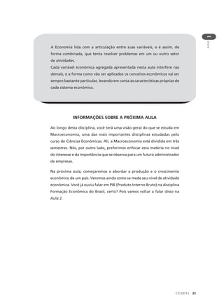 C E D E R J 33
AULA
1
A Economia lida com a articulação entre suas variáveis, e é assim, de
forma combinada, que tenta resolver problemas em um ou outro setor
de atividades.
Cada variável econômica agregada apresentada nesta aula interfere nas
demais, e a forma como vão ser aplicados os conceitos econômicos vai ser
sempre bastante particular, levando em conta as características próprias de
cada sistema econômico.
INFORMAÇÕES SOBRE A PRÓXIMA AULA
Ao longo desta disciplina, você terá uma visão geral do que se estuda em
Macroeconomia, uma das mais importantes disciplinas estudadas pelo
curso de Ciências Econômicas. Ali, a Macroeconomia está dividida em três
semestres. Nós, por outro lado, preferimos enfocar esta matéria no nível
do interesse e da importância que se observa para um futuro administrador
de empresas.
Na próxima aula, começaremos a abordar a produção e o crescimento
econômico de um país. Veremos ainda como se mede seu nível de atividade
econômica. Você já ouviu falar em PIB (Produto Interno Bruto) na disciplina
Formação Econômica do Brasil, certo? Pois vamos voltar a falar disso na
Aula 2.
 