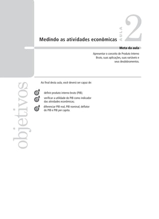 Medindo as atividades econômicas
Ao final desta aula, você deverá ser capaz de:
definir produto interno bruto (PIB);
verificar a utilidade do PIB como indicador
das atividades econômicas;
diferenciar PIB real, PIB nominal, deflator
do PIB e PIB per capita.
2objetivos
AULA
Meta da aula
Apresentar o conceito de Produto Interno
Bruto, suas aplicações, suas variáveis e
seus desdobramentos.
1
2
3
 