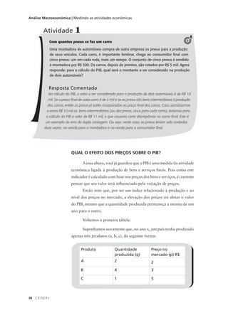 38 C E D E R J
Análise Macroeconômica | Medindo as atividades econômicas
QUAL O EFEITO DOS PREÇOS SOBRE O PIB?
A essa altura, você já guardou que o PIB é uma medida da atividade
econômica ligada à produção de bens e serviços finais. Pois como este
indicador é calculado com base nos preços dos bens e serviços, é coerente
pensar que seu valor será influenciado pela variação de preços.
Então note que, por ser um índice relacionado à produção e ao
nível dos preços no mercado, a elevação dos preços irá afetar o valor
do PIB, mesmo que a quantidade produzida permaneça a mesma de um
ano para o outro.
Voltemos à primeira tabela:
Suponhamos novamente que, no ano x, um país tenha produzido
apenas três produtos (a, b, c), da seguinte forma:
Produto Quantidade
produzida (q)
Preço no
mercado (p) R$
A 2 2
B 4 3
C 1 5
Com quantos pneus se faz um carro
Uma montadora de automóveis compra de outra empresa os pneus para a produção
de seus veículos. Cada carro, é importante lembrar, chega ao consumidor final com
cinco pneus: um em cada roda, mais um estepe. O conjunto de cinco pneus é vendido
à montadora por R$ 500. Os carros, depois de prontos, são cotados por R$ 5 mil. Agora
responda: para o cálculo do PIB, qual será o montante a ser considerado na produção
de dois automóveis?
Resposta Comentada
No cálculo do PIB, o valor a ser considerado para a produção de dois automóveis é de R$ 10
mil. Se o preço final de cada carro é de 5 mil e se os pneus são bens intermediários à produção
dos carros, então os pneus já estão incorporados ao preço final dos carros. Caso somássemos
a esses R$ 10 mil os bens intermediários (ou dez pneus, cinco para cada carro), teríamos para
o cálculo do PIB o valor de R$ 11 mil, o que causaria certa discrepância na soma final. Este é
um exemplo do erro da dupla contagem. Ou seja: neste caso, os pneus teriam sido contados
duas vezes: na venda para a montadora e na venda para o consumidor final.
Atividade 1
1
 