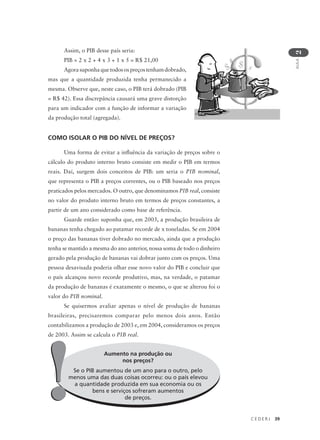 C E D E R J 39
AULA
2
Assim, o PIB desse país seria:
PIB = 2 x 2 + 4 x 3 + 1 x 5 = R$ 21,00
Agorasuponhaquetodosospreçostenhamdobrado,
mas que a quantidade produzida tenha permanecido a
mesma. Observe que, neste caso, o PIB terá dobrado (PIB
= R$ 42). Essa discrepância causará uma grave distorção
para um indicador com a função de informar a variação
da produção total (agregada).
COMO ISOLAR O PIB DO NÍVEL DE PREÇOS?
Uma forma de evitar a influência da variação de preços sobre o
cálculo do produto interno bruto consiste em medir o PIB em termos
reais. Daí, surgem dois conceitos de PIB: um seria o PIB nominal,
que representa o PIB a preços correntes, ou o PIB baseado nos preços
praticados pelos mercados. O outro, que denominamos PIB real, consiste
no valor do produto interno bruto em termos de preços constantes, a
partir de um ano considerado como base de referência.
Guarde então: suponha que, em 2003, a produção brasileira de
bananas tenha chegado ao patamar recorde de x toneladas. Se em 2004
o preço das bananas tiver dobrado no mercado, ainda que a produção
tenha se mantido a mesma do ano anterior, nossa soma de todo o dinheiro
gerado pela produção de bananas vai dobrar junto com os preços. Uma
pessoa desavisada poderia olhar esse novo valor do PIB e concluir que
o país alcançou novo recorde produtivo, mas, na verdade, o patamar
da produção de bananas é exatamente o mesmo, o que se alterou foi o
valor do PIB nominal.
Se quisermos avaliar apenas o nível de produção de bananas
brasileiras, precisaremos comparar pelo menos dois anos. Então
contabilizamos a produção de 2003 e, em 2004, consideramos os preços
de 2003. Assim se calcula o PIB real.
Aumento na produção ou
nos preços?
Se o PIB aumentou de um ano para o outro, pelo
menos uma das duas coisas ocorreu: ou o país elevou
a quantidade produzida em sua economia ou os
bens e serviços sofreram aumentos
de preços.!!
 