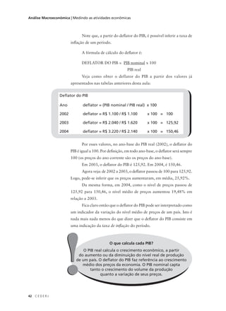 42 C E D E R J
Análise Macroeconômica | Medindo as atividades econômicas
O que calcula cada PIB?
O PIB real calcula o crescimento econômico, a partir
do aumento ou da diminuição do nível real de produção
de um país. O deflator do PIB faz referência ao crescimento
médio dos preços da economia. O PIB nominal capta
tanto o crescimento do volume da produção
quanto a variação de seus preços.!!
Note que, a partir do deflator do PIB, é possível inferir a taxa de
inflação de um período.
A fórmula de cálculo do deflator é:
DEFLATOR DO PIB = PIB nominal x 100
PIB real
Veja como obter o deflator do PIB a partir dos valores já
apresentados nas tabelas anteriores desta aula:
Por esses valores, no ano-base do PIB real (2002), o deflator do
PIB é igual a 100. Por definição, em todo ano-base, o deflator será sempre
100 (os preços do ano corrente são os preços do ano-base).
Em 2003, o deflator do PIB é 125,92. Em 2004, é 150,46.
Agora veja: de 2002 a 2003, o deflator passou de 100 para 125,92.
Logo, pode-se inferir que os preços aumentaram, em média, 25,92%.
Da mesma forma, em 2004, como o nível de preços passou de
125,92 para 150,46, o nível médio de preços aumentou 19,48% em
relação a 2003.
Fica claro então que o deflator do PIB pode ser interpretado como
um indicador da variação do nível médio de preços de um país. Isto é
nada mais nada menos do que dizer que o deflator do PIB consiste em
uma indicação da taxa de inflação do período.
Deflator do PIB
Ano deflator = (PIB nominal / PIB real) x 100
2002 deflator = R$ 1.100 / R$ 1.100 x 100 = 100
2003 deflator = R$ 2.040 / R$ 1.620 x 100 = 125,92
2004 deflator = R$ 3.220 / R$ 2.140 x 100 = 150,46
 