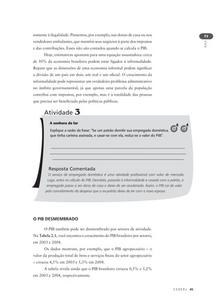 C E D E R J 45
AULA
2
somente à ilegalidade. Pensemos, por exemplo, nas donas de casa ou nos
vendedores ambulantes, que mantêm seus negócios à parte dos impostos
e das contribuções. Esses não são contados quando se calcula o PIB.
Hoje, estimativas apontam para uma equação assustadora: cerca
de 50% da economia brasileira podem estar ligados à informalidade.
Repare que as dimensões de uma economia informal podem significar
a divisão de um país em dois: um real e um oficial. O crescimento da
informalidade pode representar um verdadeiro problema administrativo
no âmbito governamental, já que apenas uma parcela da população
contribui com impostos, por exemplo, mas é a totalidade das pessoas
que precisa ser beneficiada pelas políticas públicas.
O PIB DESMEMBRADO
O PIB também pode ser desmembrado por setores de atividade.
Na Tabela 2.1, você encontra o crescimento do PIB brasileiro por setores,
em 2003 e 2004.
Os dados mostram, por exemplo, que o PIB agropecuário – o
valor da produção total de bens e serviços finais do setor agropecuário
– cresceu 4,5% em 2003 e 5,3% em 2004.
A tabela revela ainda que o PIB brasileiro cresceu 0,5% e 5,2%
em 2003 e 2004, respectivamente.
A senhora do lar
Explique a razão da frase: “Se um patrão demitir sua empregada doméstica,
que tinha carteira assinada, e casar-se com ela, reduz-se o valor do PIB”.
________________________________________________________
_________________________________________________________
_______________________________________________________
Resposta Comentada
O serviço de empregada doméstica é uma atividade profissional com valor de mercado.
Logo, entra no cálculo do PIB. Demitida, passada à informalidade e casada com o patrão, a
empregada passa a ser dona de casa e deixa de ser assalariada. Assim, o PIB cai de valor
pelo cancelamento da despesa que o ex-patrão deixa de ter com a nova esposa.
Atividade 3
1 2
 
