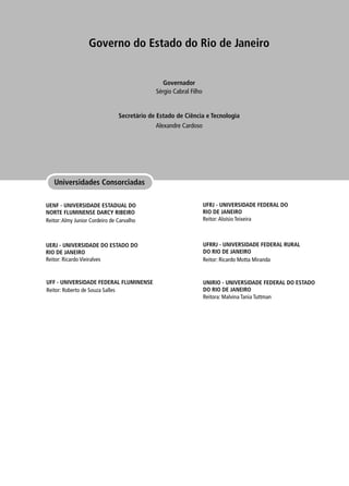 Universidades Consorciadas
Governo do Estado do Rio de Janeiro
Secretário de Estado de Ciência e Tecnologia
Governador
Alexandre Cardoso
Sérgio Cabral Filho
UENF - UNIVERSIDADE ESTADUAL DO
NORTE FLUMINENSE DARCY RIBEIRO
Reitor:Almy Junior Cordeiro de Carvalho
UERJ - UNIVERSIDADE DO ESTADO DO
RIO DE JANEIRO
Reitor: Ricardo Vieiralves
UNIRIO - UNIVERSIDADE FEDERAL DO ESTADO
DO RIO DE JANEIRO
Reitora: Malvina Tania Tuttman
UFRRJ - UNIVERSIDADE FEDERAL RURAL
DO RIO DE JANEIRO
Reitor: Ricardo Motta Miranda
UFRJ - UNIVERSIDADE FEDERAL DO
RIO DE JANEIRO
Reitor:Aloísio Teixeira
UFF - UNIVERSIDADE FEDERAL FLUMINENSE
Reitor: Roberto de Souza Salles
 