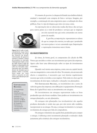 56 C E D E R J
Análise Macroeconômica | O PIB e os componentes da demanda agregada
O consumo do governo é a despesa do Estado (nos âmbitos federal,
estadual e municipal) com compras de bens e serviços. Imagine, por
exemplo, a contratação de uma empreiteira para a realização de obras
públicas. Esse é o tipo de despesa que entra em nossa conta.
As exportações são os valores das vendas dos bens e dos serviços
para outros países ou o total de produtos e serviços que se originam
em solo nacional mas que serão consumidos em outras
partes do mundo.
E, por fim, as importações representam os valores
do que se compra do exterior, ou tudo que é produzido
em outros países e vai ser consumido aqui. Importações
e exportações trataremos mais à frente.
OS INVESTIMENTOS
Já vimos, de forma geral, os componentes do cálculo do PIB.
Vimos que um deles se refere aos investimentos por parte das empresas.
Agora cabe fazer uma diferenciação sobre os tipos de investimentos
existentes.
Quando você monta uma empresa, conta com seu capital inicial,
com seu maquinário e com a mão-de-obra. No entanto, em um mercado
aberto e competitivo, é necessário que você destine regularmente
recursos que serão revertidos a esse negócio. Vale então ter claro que há
investimentos de dois tipos: realizados e desejados (ou planejados).
Pela CONTABILIDADE NACIONAL, os investimentos são a soma do
valor dos gastos das empresas com edificações e equipamentos (Formação
Bruta do Capital Fixo) mais os investimentos em estoques.
Os investimentos em estoques representam todos os bens
produzidos que não foram vendidos. Estes podem ser investimentos em
estoque planejados, ou não planejados.
Os estoques não planejados (ou involuntários) são aqueles
produtos destinados à venda mas que, por não terem sido vendidos,
incorporaram-se ao estoque. Ou seja, o estoque involuntário é a variação
involuntária do estoque por falta de compradores.
Os estoques voluntários são aqueles bens produzidos para compor
o estoque. A diferença entre investimento planejado e realizado é dada
justamente pela existência dos estoques involuntários.
Figura 3.2: O café é tradi-
cionalmente nosso herói
de exportação. Ao longo
da história do Brasil,
intervenções do governo
visaram a manter o status
do produto no mercado
internacional. Após a crise
de 1929, foram a ação do
Estado e o desempenho do
café nos mercados inter-
nacionais que nos defen-
deram da recessão que se
abateu sobre o mundo.
Você pode ver mais
sobre o assunto no site
www.culturabrasil.pro.br/
vargas.htm.
BeatrizChaim(www.sxc.hu)
CONTABILIDADE
NACIONAL
É a metodologia
oficial de
classificação
das variáveis
econômicas
nacionais, as
chamadas contas
nacionais. O
IBGE (Instituto
Brasileiro de
Geografia e
Estatística) faz
o levantamento
CONTABILIDADE
NACIONAL
É a metodologia
oficial de
classificação das
variáveis econômicas
nacionais, as
chamadas contas
nacionais. O IBGE
(Instituto Brasileiro
de Geografia e
Estatística) faz
o levantamento
estatístico das contas
nacionais.
 