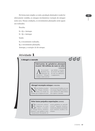 C E D E R J 57
AULA
3
A Abragel e o mercado
De forma mais simples: se toda a produção destinada à venda for
efetivamente vendida, os estoques involuntários (variação de estoque)
serão zero. Nessas condições, os investimentos planejados serão iguais
aos realizados.
Perceba:
Ir = Ip + ∆estoque
Ir – Ip = ∆estoque
Sendo:
Ir, o investimento realizado;
Ip, o investimento planejado;
∆estoque, a variação (∆) de estoque.
Atividade 1
1
NestorAntártico,consultor
da Abragel, defendeu
ontem, em reunião da
entidade, que as empresas do setor
devem investir 20 milhões de reais
em estoques. Segundo Antártico, o
novo aumento do salário-mínimo
deve aquecer o mercado.
Abragel recompõe estoque (15/06/2006)
2 3
AAssociação
Brasileira dos
Fabricantes de
Geladeiras (Abragel)
divulgou ontem nota em
que declara a intenção
de investir 100 milhões
de reais em edificações
e equipamentos.
Fabricantes de geladeiras planejam
investir 100 milhões de reais no setor
(10/06/2006)
Em entrevista coletiva
à imprensa, na noite
de ontem, o consultor
da Abragel Nestor Antártico
lamentou o que qualificou como
“decepcionante desempenho de
nossas geladeiras no mercado
externo”. Segundo Antártico,
metade das geladeiras produzidas
neste trimestre encalhou nos
estoques.
Dólar baixo prejudica exportações (20/09/06)
 