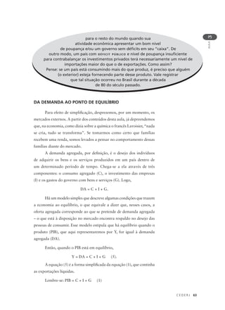 C E D E R J 63
AULA
3
para o resto do mundo quando sua
atividade econômica apresentar um bom nível
de poupança e/ou um governo sem déficits em seu “caixa”. De
outro modo, um país com DÉFICIT PÚBLICO e nível de poupança insuficiente
para contrabalançar os investimentos privados terá necessariamente um nível de
importações maior do que o de exportações. Como assim?
Pense: se um país está consumindo mais do que produz, é preciso que alguém
(o exterior) esteja fornecendo parte desse produto. Vale registrar
que tal situação ocorreu no Brasil durante a década
de 80 do século passado.
DA DEMANDA AO PONTO DE EQUILÍBRIO
Para efeito de simplificação, desprezemos, por um momento, os
mercados externos. A partir dos conteúdos desta aula, já depreendemos
que, na economia, como dizia sobre a química o francês Lavoisier, “nada
se cria, tudo se transforma”. Se tomarmos como certo que famílias
recebem uma renda, somos levados a pensar no comportamento dessas
famílias diante do mercado.
A demanda agregada, por definição, é o desejo dos indivíduos
de adquirir os bens e os serviços produzidos em um país dentro de
um determinado período de tempo. Chega-se a ela através de três
componentes: o consumo agregado (C), o investimento das empresas
(I) e os gastos do governo com bens e serviços (G). Logo,
DA = C + I + G.
Há um modelo simples que descreve algumas condições que trazem
a economia ao equilíbrio, o que equivale a dizer que, nesses casos, a
oferta agregada corresponde ao que se pretende de demanda agregada
– o que está à disposição no mercado encontra respaldo no desejo das
pessoas de consumir. Esse modelo estipula que há equilíbrio quando o
produto (PIB), que aqui representaremos por Y, for igual à demanda
agregada (DA).
Então, quando o PIB está em equilíbrio,
Y = DA = C + I + G (5).
A equação (5) é a forma simplificada da equação (1), que continha
as exportações líquidas.
Lembre-se: PIB = C + I + G (1)
para o resto do mundo quando sua
atividade econômica apresentar um bom nível
de poupança e/ou um governo sem déficits em seu “caixa”. De
outro modo, um país com DÉFICIT PÚBLICO e nível de poupança insuficiente
para contrabalançar os investimentos privados terá necessariamente um nível de
importações maior do que o de exportações. Como assim?
Pense: se um país está consumindo mais do que produz, é preciso que alguém
(o exterior) esteja fornecendo parte desse produto. Vale registrar
que tal situação ocorreu no Brasil durante a década
de 80 do século passado.
 