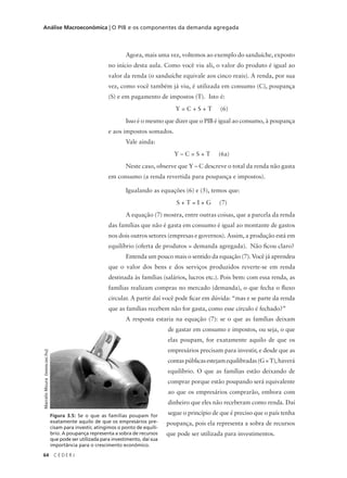64 C E D E R J
Análise Macroeconômica | O PIB e os componentes da demanda agregada
Agora, mais uma vez, voltemos ao exemplo do sanduíche, exposto
no início desta aula. Como você viu ali, o valor do produto é igual ao
valor da renda (o sanduíche equivale aos cinco reais). A renda, por sua
vez, como você também já viu, é utilizada em consumo (C), poupança
(S) e em pagamento de impostos (T). Isto é:
Y = C + S + T (6)
Isso é o mesmo que dizer que o PIB é igual ao consumo, à poupança
e aos impostos somados.
Vale ainda:
Y – C = S + T (6a)
Neste caso, observe que Y – C descreve o total da renda não gasta
em consumo (a renda revertida para poupança e impostos).
Igualando as equações (6) e (5), temos que:
S + T = I + G (7)
A equação (7) mostra, entre outras coisas, que a parcela da renda
das famílias que não é gasta em consumo é igual ao montante de gastos
nos dois outros setores (empresas e governos). Assim, a produção está em
equilíbrio (oferta de produtos = demanda agregada). Não ficou claro?
Entenda um pouco mais o sentido da equação (7). Você já aprendeu
que o valor dos bens e dos serviços produzidos reverte-se em renda
destinada às famílias (salários, lucros etc.). Pois bem: com essa renda, as
famílias realizam compras no mercado (demanda), o que fecha o fluxo
circular. A partir daí você pode ficar em dúvida: “mas e se parte da renda
que as famílias recebem não for gasta, como esse círculo é fechado?”
A resposta estaria na equação (7): se o que as famílias deixam
de gastar em consumo e impostos, ou seja, o que
elas poupam, for exatamente aquilo de que os
empresários precisam para investir, e desde que as
contaspúblicasestejamequilibradas(G=T),haverá
equilíbrio. O que as famílias estão deixando de
comprar porque estão poupando será equivalente
ao que os empresários comprarão, embora com
dinheiro que eles não receberam como renda. Daí
segue o princípio de que é preciso que o país tenha
poupança, pois ela representa a sobra de recursos
que pode ser utilizada para investimentos.
Figura 3.5: Se o que as famílias poupam for
exatamente aquilo de que os empresários pre-
cisam para investir, atingimos o ponto de equilí-
brio. A poupança representa a sobra de recursos
que pode ser utilizada para investimento, daí sua
importância para o crescimento econômico.
MarceloMoura(www.sxc.hu)
 