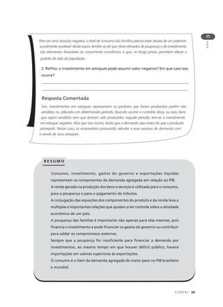 C E D E R J 69
AULA
3
Para ser uma situação negativa, o nível de consumo das famílias precisa estar abaixo de um patamar
socialmente aceitável. Ainda assim, lembre-se de que níveis elevados de poupança e de investimento
são elementos favoráveis ao crescimento econômico, e que, no longo prazo, permitem elevar o
padrão de vida da população.
2. Reflita: o investimento em estoques pode assumir valor negativo? Em que caso isso
ocorre?
________________________________________________________________________________
______________________________________________________________________________
Resposta Comentada
Sim, investimentos em estoques representam os produtos que foram produzidos porém não
vendidos ou utilizados em determinado período. Quando ocorrer o contrário disso, ou seja, bens
que sejam vendidos sem que tenham sido produzidos naquele período, tem-se o investimento
em estoque negativo. Para que isso ocorra, basta que a demanda seja maior do que a produção
planejada. Nesse caso, os empresários procurarão atender a esse excesso de demanda com
a venda de seus estoques.
Consumo, investimento, gastos do governo e exportações líquidas
representam os componentes da demanda agregada em relação ao PIB.
A renda gerada na produção dos bens e serviços é utilizada para o consumo,
para a poupança e para o pagamento de tributos.
A conjugação das equações dos componentes do produto e da renda leva a
múltiplas e importantes relações que ajudam a ter controle sobre a atividade
econômica de um país.
A poupança das famílias é importante não apenas para elas mesmas, pois
financia o investimento e pode financiar os gastos do governo ou contribuir
para saldar os compromissos externos.
Sempre que a poupança for insuficiente para financiar a demanda por
investimentos, ao mesmo tempo em que houver déficit público, haverá
importações em valores superiores às exportações.
O consumo é o item da demanda agregada de maior peso no PIB brasileiro
e mundial.
R E S U M O
 