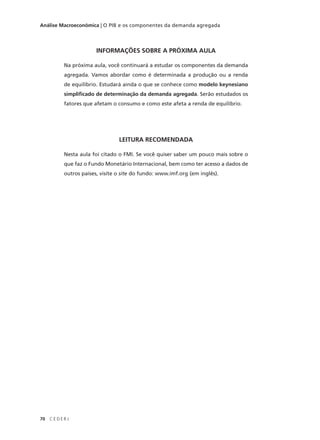 70 C E D E R J
Análise Macroeconômica | O PIB e os componentes da demanda agregada
INFORMAÇÕES SOBRE A PRÓXIMA AULA
Na próxima aula, você continuará a estudar os componentes da demanda
agregada. Vamos abordar como é determinada a produção ou a renda
de equilíbrio. Estudará ainda o que se conhece como modelo keynesiano
simplificado de determinação da demanda agregada. Serão estudados os
fatores que afetam o consumo e como este afeta a renda de equilíbrio.
LEITURA RECOMENDADA
Nesta aula foi citado o FMI. Se você quiser saber um pouco mais sobre o
que faz o Fundo Monetário Internacional, bem como ter acesso a dados de
outros países, visite o site do fundo: www.imf.org (em inglês).
 
