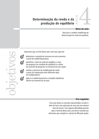 Determinação da renda e da
produção de equilíbrio
Esperamos que, ao final desta aula, você seja capaz de:
determinar a variação do consumo em uma economia,
a partir do modelo keynesiano;
identificar o valor da renda de equilíbrio, o nível
de poupança (na condição de equilíbrio) e o efeito
do aumento da poupança na economia de uma nação;
analisar o processo de multiplicação de renda
a partir da comparação entre diferentes tipos
de multiplicadores;
aplicar o modelo keynesiano a situações hipotéticas
dentro da economia de um país.
4objetivos
AULA
Meta da aula
Descrever o modelo simplificado de
determinação da renda de equilíbrio.
1
2
3
4
Pré-requisito
Esta aula utiliza os conceitos apresentados na Aula 3,
além de fazer uma aplicação da soma de uma extensa
série de termos. Caso alguma dificuldade persista
após o término desta aula, uma breve consulta aos
elementos que compõem o cálculo do PIB pode ajudar.
 