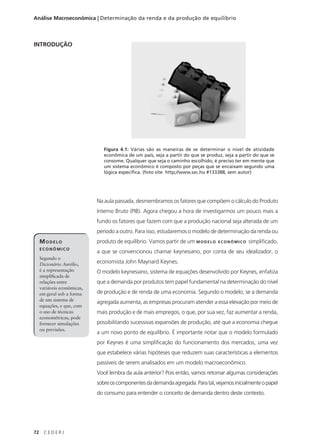 72 C E D E R J
Análise Macroeconômica | Determinação da renda e da produção de equilíbrio
INTRODUÇÃO
MODELO
ECONÔMICO
Segundo o
Dicionário Aurélio,
é a representação
simplificada de
relações entre
variáveis econômicas,
em geral sob a forma
de um sistema de
equações, e que, com
o uso de técnicas
econométricas, pode
fornecer simulações
ou previsões.
Figura 4.1: Várias são as maneiras de se determinar o nível de atividade
econômica de um país, seja a partir do que se produz, seja a partir do que se
consome. Qualquer que seja o caminho escolhido, é preciso ter em mente que
um sistema econômico é composto por peças que se encaixam segundo uma
lógica específica. (foto site http;//www.sxc.hu #133388, sem autor)
Na aula passada, desmembramos os fatores que compõem o cálculo do Produto
Interno Bruto (PIB). Agora chegou a hora de investigarmos um pouco mais a
fundo os fatores que fazem com que a produção nacional seja alterada de um
período a outro. Para isso, estudaremos o modelo de determinação da renda ou
produto de equilíbrio. Vamos partir de um MODELO ECONÔMICO simplificado,
a que se convencionou chamar keynesiano, por conta de seu idealizador, o
economista John Maynard Keynes.
O modelo keynesiano, sistema de equações desenvolvido por Keynes, enfatiza
que a demanda por produtos tem papel fundamental na determinação do nível
de produção e de renda de uma economia. Segundo o modelo, se a demanda
agregada aumenta, as empresas procuram atender a essa elevação por meio de
mais produção e de mais empregos, o que, por sua vez, faz aumentar a renda,
possibilitando sucessivas expansões de produção, até que a economia chegue
a um novo ponto de equilíbrio. É importante notar que o modelo formulado
por Keynes é uma simplificação do funcionamento dos mercados, uma vez
que estabelece várias hipóteses que reduzem suas características a elementos
passíveis de serem analisados em um modelo macroeconômico.
Você lembra da aula anterior? Pois então, vamos retomar algumas considerações
sobreoscomponentesdademandaagregada.Paratal,vejamosinicialmenteopapel
do consumo para entender o conceito de demanda dentro deste contexto.
 