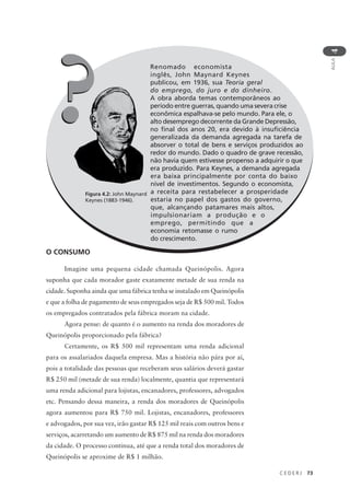 C E D E R J 73
AULA
4
O CONSUMO
Imagine uma pequena cidade chamada Queinópolis. Agora
suponha que cada morador gaste exatamente metade de sua renda na
cidade. Suponha ainda que uma fábrica tenha se instalado em Queinópolis
e que a folha de pagamento de seus empregados seja de R$ 500 mil. Todos
os empregados contratados pela fábrica moram na cidade.
Agora pense: de quanto é o aumento na renda dos moradores de
Queinópolis proporcionado pela fábrica?
Certamente, os R$ 500 mil representam uma renda adicional
para os assalariados daquela empresa. Mas a história não pára por aí,
pois a totalidade das pessoas que receberam seus salários deverá gastar
R$ 250 mil (metade de sua renda) localmente, quantia que representará
uma renda adicional para lojistas, encanadores, professores, advogados
etc. Pensando dessa maneira, a renda dos moradores de Queinópolis
agora aumentou para R$ 750 mil. Lojistas, encanadores, professores
e advogados, por sua vez, irão gastar R$ 125 mil reais com outros bens e
serviços, acarretando um aumento de R$ 875 mil na renda dos moradores
da cidade. O processo continua, até que a renda total dos moradores de
Queinópolis se aproxime de R$ 1 milhão.
Renomado economista
inglês, John Maynard Keynes
publicou, em 1936, sua Teoria geral
do emprego, do juro e do dinheiro.
A obra aborda temas contemporâneos ao
período entre guerras, quando uma severa crise
econômica espalhava-se pelo mundo. Para ele, o
alto desemprego decorrente da Grande Depressão,
no final dos anos 20, era devido à insuficiência
generalizada da demanda agregada na tarefa de
absorver o total de bens e serviços produzidos ao
redor do mundo. Dado o quadro de grave recessão,
não havia quem estivesse propenso a adquirir o que
era produzido. Para Keynes, a demanda agregada
era baixa principalmente por conta do baixo
nível de investimentos. Segundo o economista,
a receita para restabelecer a prosperidade
estaria no papel dos gastos do governo,
que, alcançando patamares mais altos,
impulsionariam a produção e o
emprego, permitindo que a
economia retomasse o rumo
do crescimento.
Figura 4.2: John Maynard
Keynes (1883-1946).
??
 