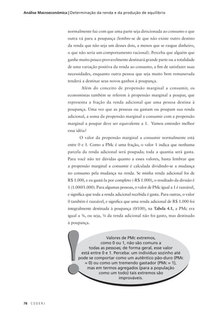 78 C E D E R J
Análise Macroeconômica | Determinação da renda e da produção de equilíbrio
normalmente faz com que uma parte seja direcionada ao consumo e que
outra vá para a poupança (lembre-se de que não existe outro destino
da renda que não seja um desses dois, a menos que se rasgue dinheiro,
o que não seria um comportamento racional). Perceba que alguém que
ganhe muito pouco provavelmente destinará grande parte ou a totalidade
de uma variação positiva da renda ao consumo, a fim de satisfazer suas
necessidades, enquanto outra pessoa que seja muito bem remunerada
tenderá a destinar seus novos ganhos à poupança.
Além do conceito de propensão marginal a consumir, os
economistas também se referem à propensão marginal a poupar, que
representa a fração da renda adicional que uma pessoa destina à
poupança. Uma vez que as pessoas ou gastam ou poupam sua renda
adicional, a soma da propensão marginal a consumir com a propensão
marginal a poupar deve ser equivalente a 1. Vamos entender melhor
essa idéia?
O valor da propensão marginal a consumir normalmente está
entre 0 e 1. Como a PMc é uma fração, o valor 1 indica que nenhuma
parcela da renda adicional será poupada; toda a quantia será gasta.
Para você não ter dúvidas quanto a esses valores, basta lembrar que
a propensão marginal a consumir é calculada dividindo-se a mudança
no consumo pela mudança na renda. Se minha renda adicional foi de
R$ 1.000, e eu gastá-la por completo (-R$ 1.000), o resultado da divisão é
1 (1.000/1.000). Para algumas pessoas, o valor de PMc igual a 1 é razoável,
e significa que toda a renda adicional recebida é gasta. Para outras, o valor
0 também é razoável, e significa que uma renda adicional de R$ 1.000 foi
integralmente destinada à poupança (0/100), na Tabela 4.1, a PMc era
igual a 3⁄4, ou seja, 1⁄4 da renda adicional não foi gasto, mas destinado
à poupança.
Valores de PMc extremos,
como 0 ou 1, não são comuns a
todas as pessoas; de forma geral, esse valor
está entre 0 e 1. Perceba: um indivíduo sozinho até
pode se comportar como um autêntico pão-duro (PMc
= 0) ou como um tremendo gastador (PMc = 1),
mas em termos agregados (para a população
como um todo) tais extremos são
improváveis.
!!
 