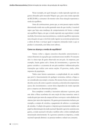 82 C E D E R J
Análise Macroeconômica | Determinação da renda e da produção de equilíbrio
Nesse exemplo, em qual situação a renda esperada equivale aos
gastos efetuados pelo morador? Repare que, para uma renda esperada
de R$ 20.000, o consumo é de mesmo valor. Essa situação representa a
renda de equilíbrio.
Antes de continuarmos, pense que, se uma pessoa espera receber
determinada renda mas acaba gastando mais do que recebe, é razoável
supor que haja uma mudança de comportamento de forma a atingir
um equilíbrio lógico, em que a renda esperada seja equivalente à renda
recebida. Em termos macroeconômicos, a renda de equilíbrio representa
uma situação em que o nível de renda vigente na economia proporcione
a oferta de bens e serviços igual à respectiva demanda (tudo o que se
produz é consumido, sem faltas nem sobras).
Como se alcança a renda de equilíbrio?
Vamos voltar a alguns conceitos discutidos anteriormente e
somar elementos às equações que constituem nosso modelo. O consumo
não é o único tipo de gasto observado em um país. As empresas, por
exemplo, fazem gastos sob a forma de investimentos, o governo faz
gastos variados e a economia de um país também é influenciada pelas
transações que realiza com outras nações. O governo, ainda, cobra
impostos da população.
Todos esses fatores aumentam a complexidade de um modelo
que prevê o funcionamento de qualquer economia, embora a lógica a
ser considerada seja sempre a mesma. Da mesma forma como tomamos
decisões acerca de como e quanto consumir, as decisões dos empresários
acerca dos investimentos a serem feitos dependem da renda esperada
para a empresa em determinado período.
Para completar o modelo, é necessário adicionar o governo, pois
este afeta o fluxo econômico de uma nação de duas maneiras: soma à
renda do país (por meio da compra de bens e serviços) e retira dinheiro do
sistema (por meio dos impostos). Os gastos governamentais incluem, por
exemplo, a compra de veículos, o pagamento de salários e a construção
de estradas. A adição dos gastos e impostos governamentais implica um
papel na determinação da renda nacional. Quando o governo aumenta seus
gastos, a renda nacional é elevada e também sofre o efeito multiplicador
mencionado anteriormente. Se o governo aumenta os impostos, a renda
nacional esperada diminui e as pessoas tendem a reduzir seu consumo.
 