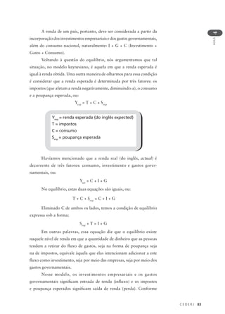 C E D E R J 83
AULA
4
A renda de um país, portanto, deve ser considerada a partir da
incorporação dos investimentos empresariais e dos gastos governamentais,
além do consumo nacional, naturalmente: I + G + C (Investimento +
Gasto + Consumo).
Voltando à questão do equilíbrio, nós argumentamos que tal
situação, no modelo keynesiano, é aquela em que a renda esperada é
igual à renda obtida. Uma outra maneira de olharmos para essa condição
é considerar que a renda esperada é determinada por três fatores: os
impostos (que afetam a renda negativamente, diminuindo-a), o consumo
e a poupança esperada, ou:
Yexp
= T + C + Sexp
Havíamos mencionado que a renda real (do inglês, actual) é
decorrente de três fatores: consumo, investimento e gastos gover-
namentais, ou:
Yact
= C + I + G
No equilíbrio, estas duas equações são iguais, ou:
T + C + Sexp
= C + I + G
Eliminado C de ambos os lados, temos a condição de equilíbrio
expressa sob a forma:
Sexp
+ T = I + G
Em outras palavras, essa equação diz que o equilíbrio existe
naquele nível de renda em que a quantidade de dinheiro que as pessoas
tendem a retirar do fluxo de gastos, seja na forma de poupança seja
na de impostos, equivale àquela que elas intencionam adicionar a este
fluxo como investimento, seja por meio das empresas, seja por meio dos
gastos governamentais.
Nesse modelo, os investimentos empresariais e os gastos
governamentais significam entrada de renda (influxo) e os impostos
e poupança esperados significam saída de renda (perda). Conforme
Yexp
= renda esperada (do inglês expected)
T = impostos
C = consumo
Sexp
= poupança esperada
 