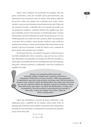 C E D E R J 85
AULA
4
Agora vamos imaginar um incremento em qualquer item dos
gastos autônomos, como por exemplo gastos governamentais, que
representam uma entrada de renda no sistema. Essa despesa adicional
do governo indica que alguém está recebendo mais renda. Vamos
retomar o processo que discutimos anteriormente nesta aula. Diante de
um aumento de renda, o indivíduo eleva seu consumo de acordo com
sua propensão marginal a consumir, lembra? Isso significa que, além
desse indivíduo, haverá outras pessoas se beneficiando desse consumo
adicional por meio do recebimento de renda. Essas pessoas, por sua vez,
também gastarão essa renda com mais consumo, dada a sua propensão
a consumir. Daí em diante, outras pessoas receberão como renda tais
aumentos de consumo, e assim sucessivamente. Da mesma forma ocorre
quando o governo incrementa a renda do sistema com o aumento de
gastos (como infra-estrutura, por exemplo).
Na situação descrita, um aumento nos gastos autônomos gerou
um efeito multiplicador sobre o consumo, o que, por sua vez, acarreta
uma diminuição não planejada nos estoques de diferentes produtos, e
assim surge a necessidade de uma nova produção por parte das empresas,
alterando o sistema econômico e conduzindo a uma nova condição de
equilíbrio de renda.
Agora que entendemos o conceito de gastos autônomos e suas
implicações para o equilíbrio de um sistema, vamos tentar voltar às
equações que constituem nosso modelo e representar esses componentes
do ponto de vista matemático. Começaremos retomando duas equações
que já vimos nesta aula:
Y = C + I + G
C = Co + cYd
Vamos a um exemplo prático para você
entender melhor. Imagine que o governo contratou a
empreiteira Toda Obra S.A. para construir 1.000 casas populares.
A empreiteira, para dar conta da obra, contratou mais 100 funcionários,
comprou mais cimento e tijolo da distribuidora Tem Tudo Ltda. Esta firma,
por sua vez, precisou refazer seu estoque, e para tal contactou a olaria
Barro Bom Ltda. para repor o produto da distribuidora. A olaria, por
conseqüência, teve de aumentar sua produção para atender à
demanda, e assim por diante. Ficou clara a idéia de
efeito multiplicador?
!!
 