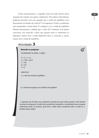 C E D E R J 87
AULA
4
Como mencionamos, o segundo termo do lado direito dessa
equação diz respeito aos gastos autônomos. Em termos matemáticos,
podemos perceber com essa equação que a renda de equilíbrio varia
linearmente em função da variável T (os impostos). Como o coeficiente
que acompanha o termo linear T é negativo (-c), a renda de equilíbrio
diminui linearmente à medida que o valor de T aumenta. Em termos
concretos, isso equivale a dizer que quanto mais se aumentam os
impostos, menor será a renda disponível para o consumo e, assim,
menor será a renda de equilíbrio.
Mexendo na poupança
Considerando os dados a seguir,
Y = C + I + G
C = 100 + 0,8 Y
I = 150
G = 50
T = 0
determine:
a. o valor da renda de equilíbrio;
b. o nível de poupança na condição de equilíbrio.
c. Suponha que foi feita uma campanha nacional para que todos poupem mais (elevem
sua taxa de poupança). Sendo bem-sucedida tal campanha e considerando que os gastos
autônomos serão os mesmos, qual seria o efeito dessa campanha sobre a renda ou o
produto dessa nação?
Atividade 3
3
 