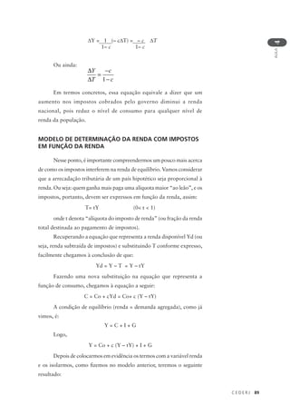 C E D E R J 89
AULA
4
Ou ainda:
Em termos concretos, essa equação equivale a dizer que um
aumento nos impostos cobrados pelo governo diminui a renda
nacional, pois reduz o nível de consumo para qualquer nível de
renda da população.
MODELO DE DETERMINAÇÃO DA RENDA COM IMPOSTOS
EM FUNÇÃO DA RENDA
Nesse ponto, é importante compreendermos um pouco mais acerca
de como os impostos interferem na renda de equilíbrio. Vamos considerar
que a arrecadação tributária de um país hipotético seja proporcional à
renda. Ou seja: quem ganha mais paga uma alíquota maior “ao leão”, e os
impostos, portanto, devem ser expressos em função da renda, assim:
T= tY (0< t < 1)
onde t denota “alíquota do imposto de renda” (ou fração da renda
total destinada ao pagamento de impostos).
Recuperando a equação que representa a renda disponível Yd (ou
seja, renda subtraída de impostos) e substituindo T conforme expresso,
facilmente chegamos à conclusão de que:
Yd = Y – T = Y – tY
Fazendo uma nova substituição na equação que representa a
função de consumo, chegamos à equação a seguir:
C = Co + cYd = Co+ c (Y – tY)
A condição de equilíbrio (renda = demanda agregada), como já
vimos, é:
Y = C + I + G
Logo,
Y = Co + c (Y – tY) + I + G
Depois de colocarmos em evidência os termos com a variável renda
e os isolarmos, como fizemos no modelo anterior, teremos o seguinte
resultado:
∆
∆
=
−
−
Y
T
c
c1
∆Y = 1 (– c∆T) = – c ∆T
1– c 1– c
 