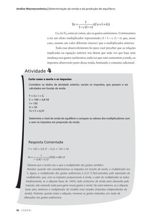 90 C E D E R J
Análise Macroeconômica | Determinação da renda e da produção de equilíbrio
Co, I e G, como já vimos, são os gastos autônomos. Continuamos
a ter um efeito multiplicador representado (1 / 1 – c (1 – t) que, nesse
caso, assume um valor diferente (menor) que o multiplicador anterior.
Todo esse desenvolvimento foi para você perceber que as relações
implicadas na equação anterior nos dizem que toda vez que haja uma
mudança nos gastos autônomos, toda vez que estes aumentem a renda, os
impostos absorverão parte dessa renda, limitando o consumo adicional.
Ye
c t
Co G=
− −
+ +
1
1 1
1
( )
( )
Certo como a morte e os impostos
Considere os dados da atividade anterior, exceto os impostos, que passam a ser
calculados em função da renda.
Y = C+ I + G
C = 100 + 0,8 Yd
I = 150
G = 50
T= t Y = 0,3Y
Determine o nível de renda de equilíbrio e compare os valores dos multiplicadores com
e sem os impostos em proporção da renda.
Resposta Comentada
Y = 100 + 0,8 (Y – 0,3) + 150 + 50
Ye =
1
1- 0,8(1- 0,3)
(300) = 681,8
Observe que a renda caiu e que o multiplicador dos gastos, também.
Perceba: quando não considerávamos os impostos em função da renda, o multiplicador era
5. Agora, o multiplicador dos gastos autônomos é 2,27. É fácil perceber, pela expressão do
multiplicador, que, com os impostos proporcionais à renda, o valor do multiplicador se reduz.
Intuitivamente, se a alíquota fosse de 100%, todo acréscimo de renda seria absorvido pelo
imposto, não restando nada para gerar novos gastos e renda. No outro extremo, se a alíquota
fosse zero, teríamos o multiplicador do modelo mais simples (impostos independentes da
renda). Portanto, quanto maior a alíquota, menores os gastos induzidos, em razão de
alterações nos gastos autônomos.
Atividade 4
 