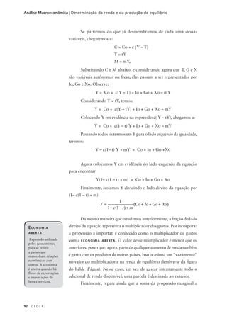 92 C E D E R J
Análise Macroeconômica | Determinação da renda e da produção de equilíbrio
Se partirmos do que já desmembramos de cada uma dessas
variáveis, chegaremos a:
C = Co + c (Y – T)
T = tY
M = mY,
Substituindo C e M abaixo, e considerando agora que I, G e X
são variáveis autônomas ou fixas, elas passam a ser representadas por
Io, Go e Xo. Observe:
Y = Co + c(Y – T) + Io + Go + Xo – mY
Considerando T = tY, temos:
Y = Co + c(Y – tY) + Io + Go + Xo – mY
Colocando Y em evidência na expressão c( Y – tY), chegamos a:
Y = Co + c(1 – t) Y + Io + Go + Xo – mY
Passando todos os termos em Y para o lado esquerdo da igualdade,
teremos:
Y – c(1– t) Y + mY = Co + Io + Go +Xo
Agora colocamos Y em evidência do lado esquerdo da equação
para encontrar
Y(1– c(1 – t) + m) = Co + Io + Go + Xo
Finalmente, isolamos Y dividindo o lado direito da equação por
(1– c(1 – t) + m)
Da mesma maneira que estudamos anteriormente, a fração do lado
direito da equação representa o multiplicador dos gastos. Por incorporar
a propensão a importar, é conhecido como o multiplicador de gastos
com a ECONOMIA ABERTA. O valor desse multiplicador é menor que os
anteriores, posto que, agora, parte de qualquer aumento de renda também
é gasto com os produtos de outros países. Isso ocasiona um “vazamento”
no valor do multiplicador e na renda de equilíbrio (lembre-se da figura
do balde d’água). Nesse caso, em vez de gastar internamente todo o
adicional de renda disponível, uma parcela é destinada ao exterior.
Finalmente, repare ainda que a soma da propensão marginal a
Y
c t m
Co Io Go Xo=
− − +
+ + +
1
1 1( )
( )
ECONOMIA
ABERTA
Expressão utilizada
pelos economistas
para se referir
a países que
mantenham relações
econômicas com
outros. A economia
é aberta quando há
fluxo de exportações
e importações de
bens e serviços.
 