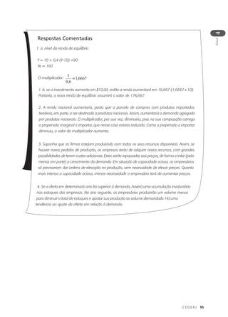C E D E R J 95
AULA
4
Respostas Comentadas
1. a. nível da renda de equilíbrio
Y = 10 + 0,4 (Y-10) +90
Ye = 160
O multiplicador:
1. b. se o investimento aumenta em $10,00, então a renda aumentará em 16,667 (1,6667 x 10).
Portanto, a nova renda de equilíbrio assumirá o valor de 176,667.
2. A renda nacional aumentaria, posto que a parcela de compras com produtos importados
tenderia, em parte, a ser destinada a produtos nacionais. Assim, aumentaria a demanda agregada
por produtos nacionais. O multiplicador, por sua vez, diminuiria, pois na sua composição carrega
a propensão marginal a importar, que nesse caso estaria reduzida. Como a propensão a importar
diminuiu, o valor do multiplicador aumenta.
3. Suponha que as firmas estejam produzindo com todos os seus recursos disponíveis. Assim, se
houver novos pedidos de produção, as empresas terão de adquirir novos recursos, com grandes
possibilidades de terem custos adicionais. Estes serão repassados aos preços, de forma a inibir (pelo
menos em parte) o crescimento da demanda. Em situação de capacidade ociosa, os empresários
só precisariam dar ordens de elevação na produção, sem necessidade de elevar preços. Quanto
mais intensa a capacidade ociosa, menos necessidade o empresário terá de aumentar preços.
4. Se a oferta em determinado ano for superior à demanda, haverá uma acumulação involuntária
nos estoques das empresas. No ano seguinte, os empresários produzirão um volume menor,
para diminuir o total de estoques e ajustar sua produção ao volume demandado. Há uma
tendência ao ajuste da oferta em relação à demanda.
 