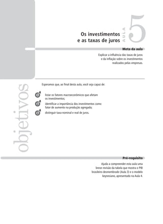 Os investimentos
e as taxas de juros
Esperamos que, ao final desta aula, você seja capaz de:
listar os fatores macroeconômicos que afetam
os investimentos;
identificar a importância dos investimentos como
fator de aumento na produção agregada;
distinguir taxa nominal e real de juros.
5objetivos
AULA
Meta da aula
Explicar a influência das taxas de juros
e da inflação sobre os investimentos
realizados pelas empresas.
1
2
3
Pré-requisito
Ajuda a compreender esta aula uma
breve revisão da tabela que mostra o PIB
brasileiro desmembrado (Aula 3) e o modelo
keynesiano, apresentado na Aula 4.
 