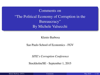 Comments on
“The Political Economy of Corruption in the
Bureaucracy”
By Michele Valsecchi
Klenio Barbosa
Sao Paulo School of Economics - FGV
SITE’s Corruption Conference
Stockholm/SE - September 1, 2015
Klenio Barbosa (FGV) Comments May 2015 1 / 10
 